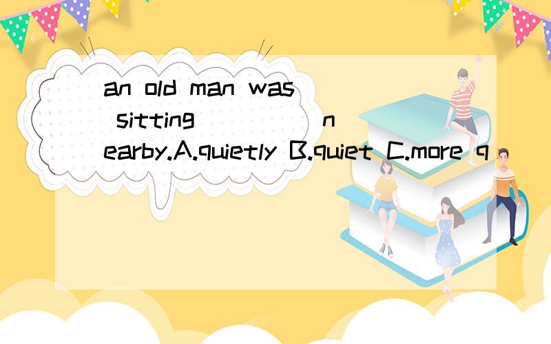 an old man was sitting_____nearby.A.quietly B.quiet C.more q