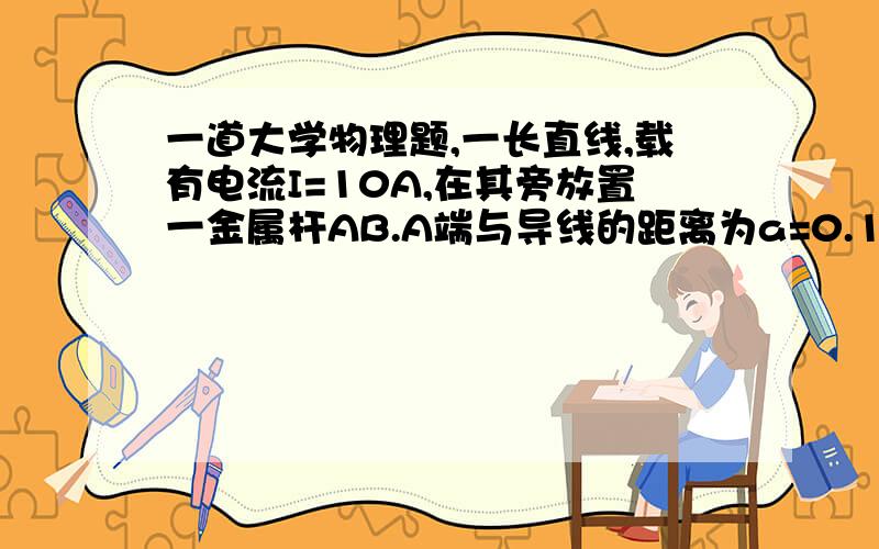 一道大学物理题,一长直线,载有电流I=10A,在其旁放置一金属杆AB.A端与导线的距离为a=0.1,B端与导