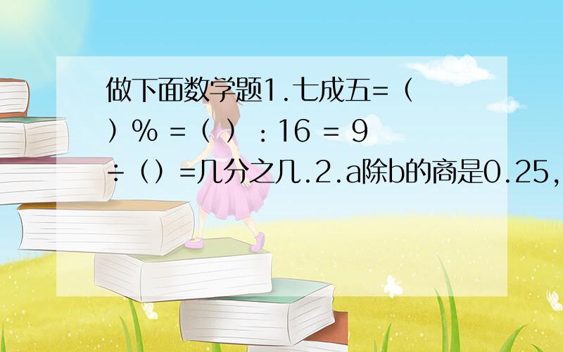 做下面数学题1.七成五=（ ）% =（ ）：16 = 9÷（）=几分之几.2.a除b的商是0.25,a与b的最简整数比是