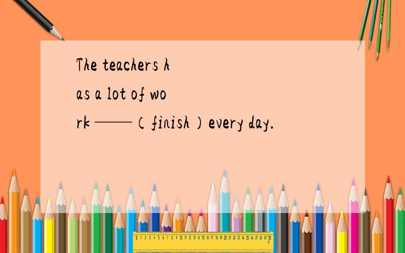 The teachers has a lot of work ——（finish）every day.