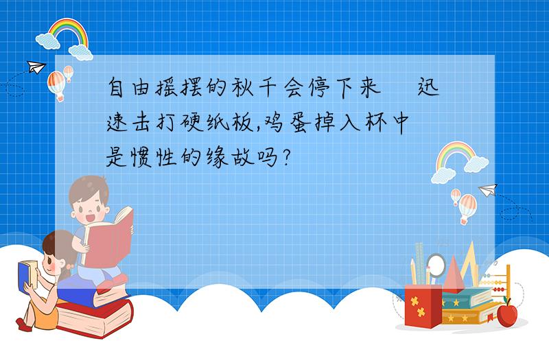 自由摇摆的秋千会停下来 　迅速击打硬纸板,鸡蛋掉入杯中　是惯性的缘故吗?