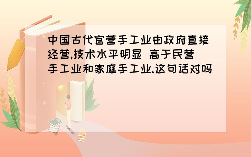 中国古代官营手工业由政府直接经营,技术水平明显 高于民营手工业和家庭手工业.这句话对吗