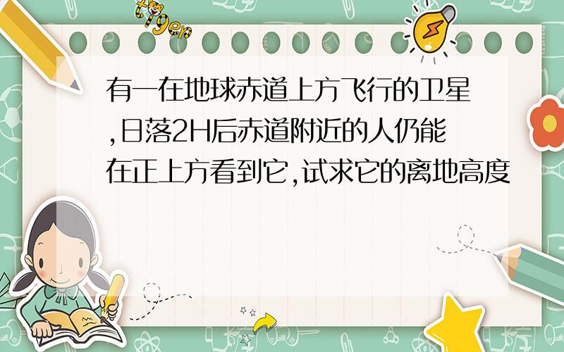 有一在地球赤道上方飞行的卫星,日落2H后赤道附近的人仍能在正上方看到它,试求它的离地高度