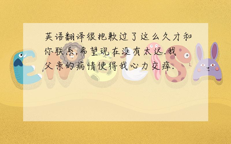 英语翻译很抱歉过了这么久才和你联系,希望现在没有太迟.我父亲的病情使得我心力交瘁.