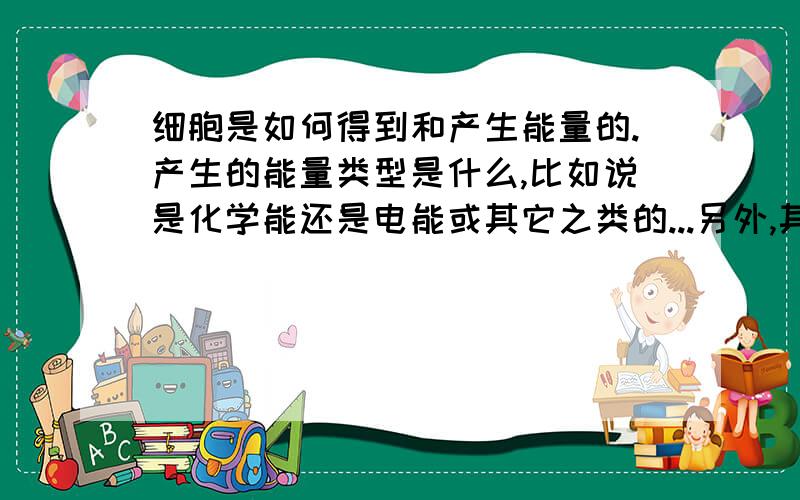 细胞是如何得到和产生能量的.产生的能量类型是什么,比如说是化学能还是电能或其它之类的...另外,其产生的能量以什么方工传