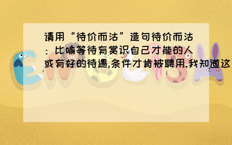 请用“待价而沽”造句待价而沽：比喻等待有赏识自己才能的人或有好的待遇,条件才肯被聘用.我知道这词是什么意思,可我不会用,