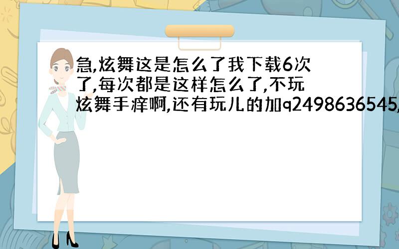 急,炫舞这是怎么了我下载6次了,每次都是这样怎么了,不玩炫舞手痒啊,还有玩儿的加q2498636545,要17岁以下男生