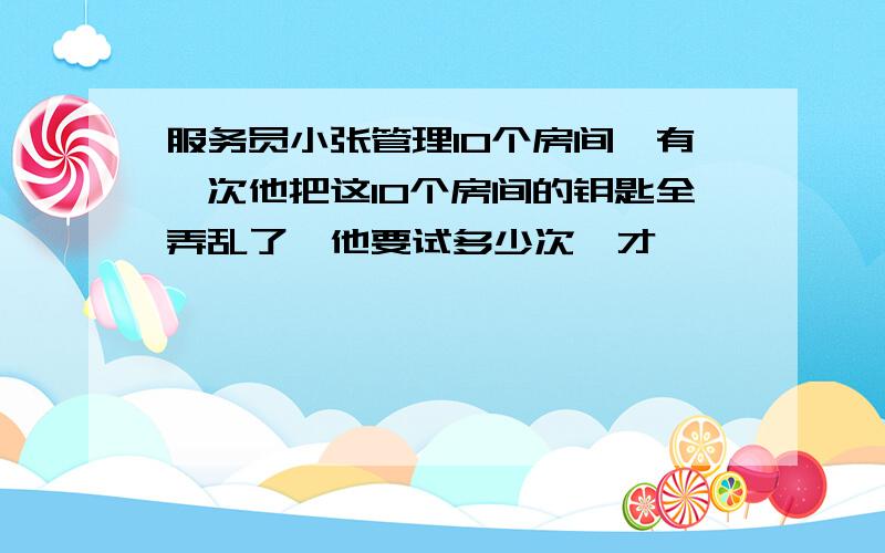 服务员小张管理10个房间,有一次他把这10个房间的钥匙全弄乱了,他要试多少次,才