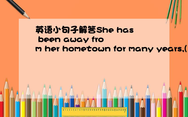 英语小句子解答She has been away from her hometown for many years,(