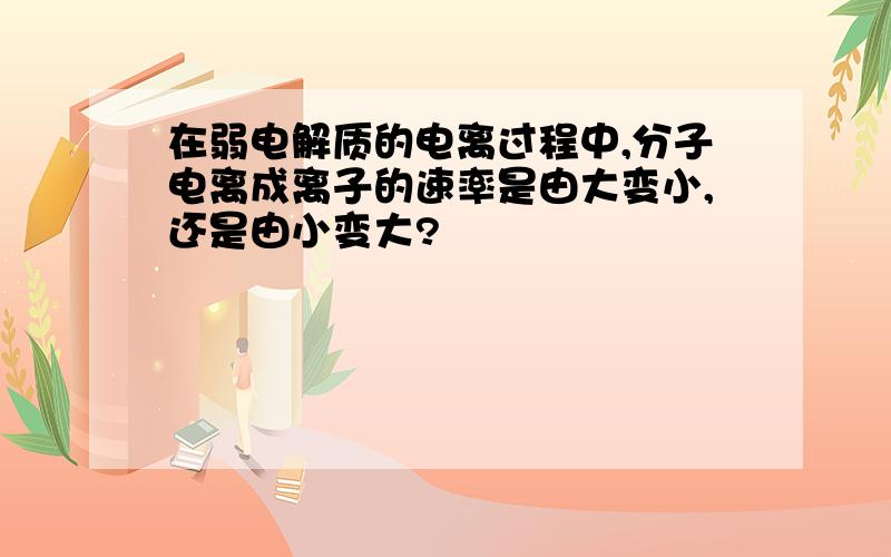 在弱电解质的电离过程中,分子电离成离子的速率是由大变小,还是由小变大?