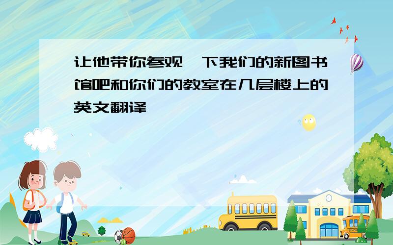 让他带你参观一下我们的新图书馆吧和你们的教室在几层楼上的英文翻译