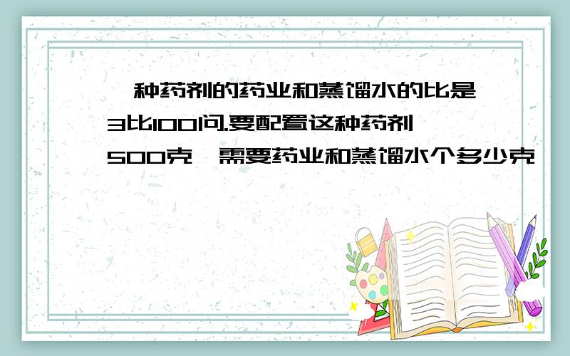 一种药剂的药业和蒸馏水的比是3比100问.要配置这种药剂500克,需要药业和蒸馏水个多少克