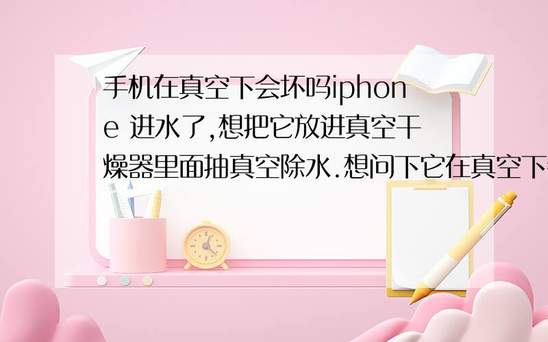 手机在真空下会坏吗iphone 进水了,想把它放进真空干燥器里面抽真空除水.想问下它在真空下会坏吗.主要是怕里面的原件是