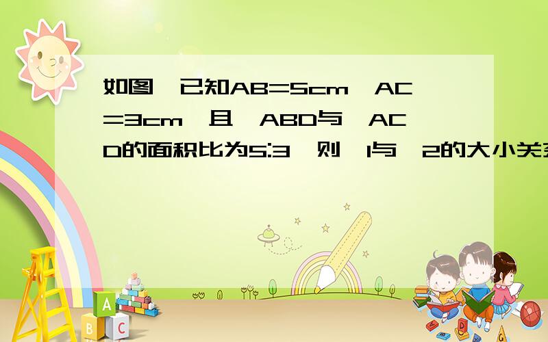 如图,已知AB=5cm,AC=3cm,且△ABD与△ACD的面积比为5:3,则∠1与∠2的大小关系是（要证明的过程）