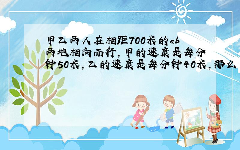 甲乙两人在相距700米的ab两地相向而行,甲的速度是每分钟50米,乙的速度是每分钟40米,那么当他们第一次到