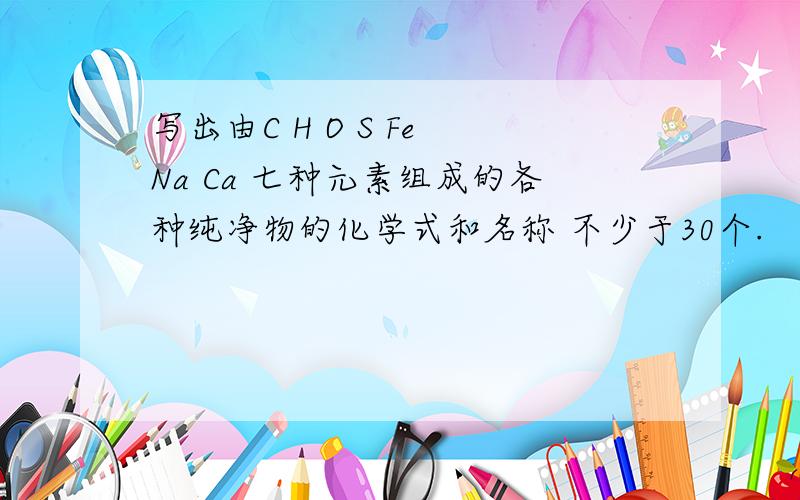 写出由C H O S Fe Na Ca 七种元素组成的各种纯净物的化学式和名称 不少于30个.