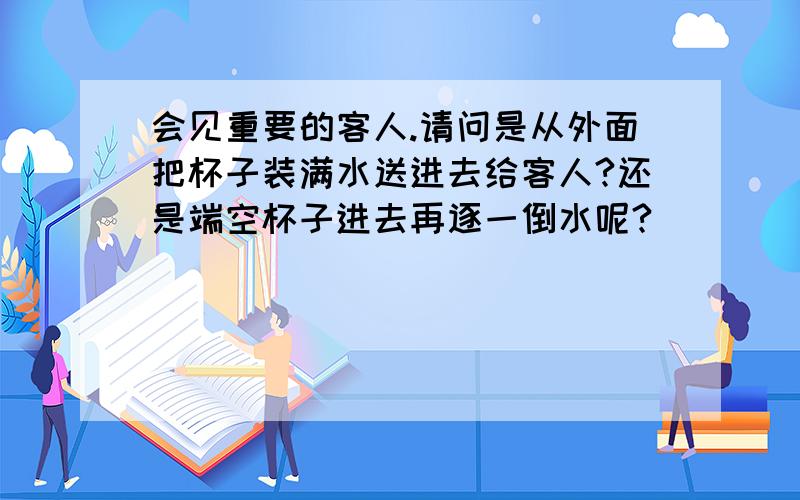 会见重要的客人.请问是从外面把杯子装满水送进去给客人?还是端空杯子进去再逐一倒水呢?