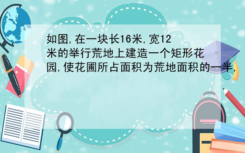 如图,在一块长16米,宽12米的举行荒地上建造一个矩形花园,使花圃所占面积为荒地面积的一半,