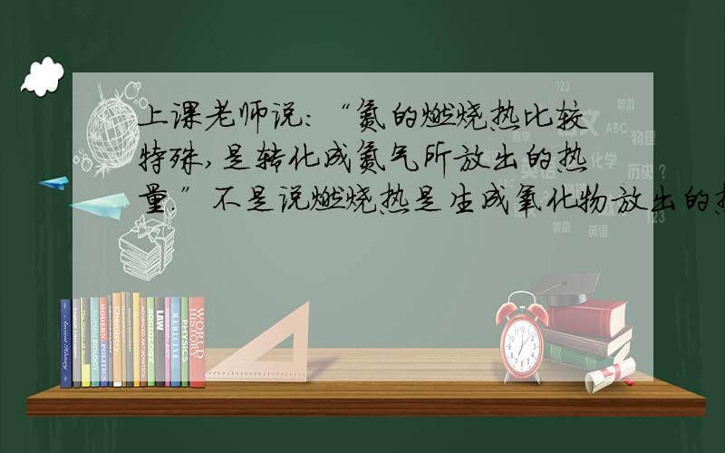 上课老师说：“氮的燃烧热比较特殊,是转化成氮气所放出的热量.”不是说燃烧热是生成氧化物放出的热量么