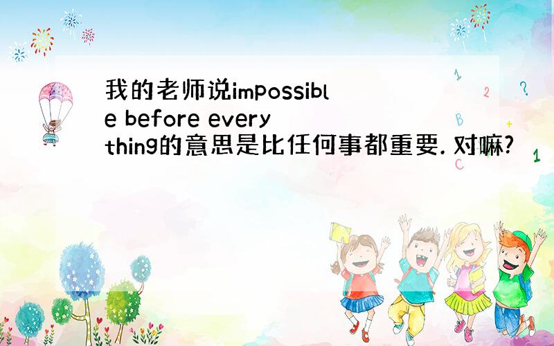 我的老师说impossible before everything的意思是比任何事都重要. 对嘛?