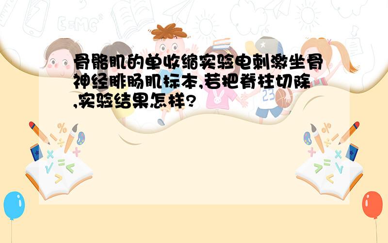 骨骼肌的单收缩实验电刺激坐骨神经腓肠肌标本,若把脊柱切除,实验结果怎样?