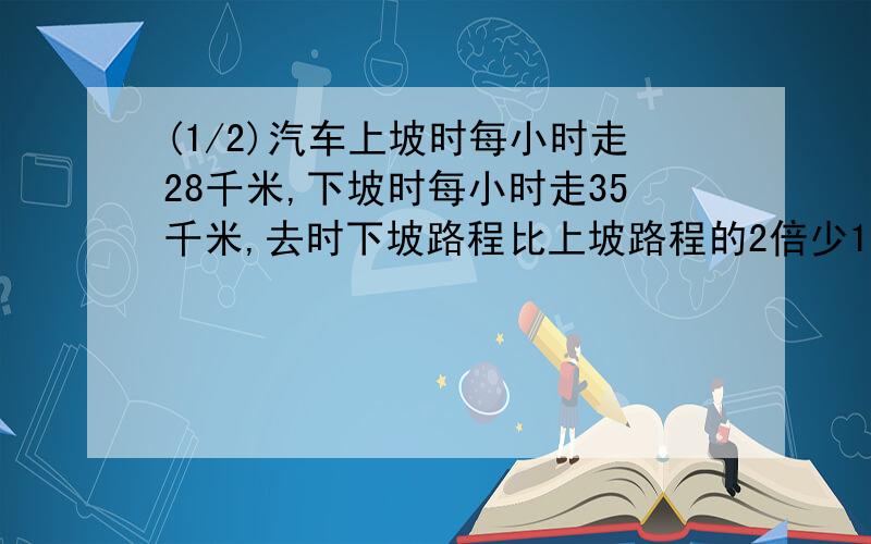 (1/2)汽车上坡时每小时走28千米,下坡时每小时走35千米,去时下坡路程比上坡路程的2倍少14千米,原路反...