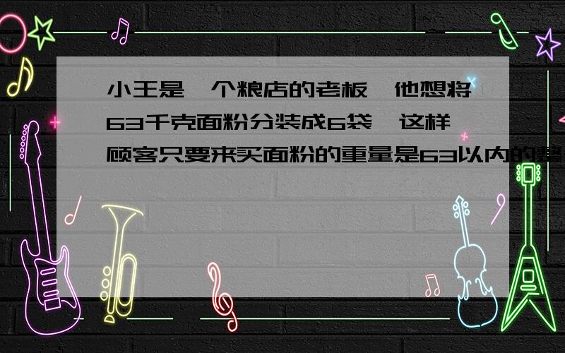 小王是一个粮店的老板,他想将63千克面粉分装成6袋,这样顾客只要来买面粉的重量是63以内的整千克数,小王都可以一下子提给