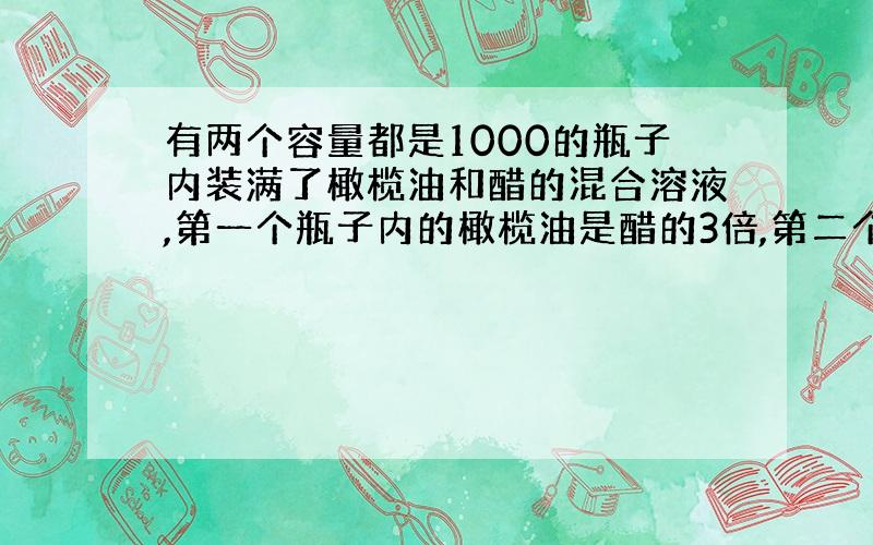 有两个容量都是1000的瓶子内装满了橄榄油和醋的混合溶液,第一个瓶子内的橄榄油是醋的3倍,第二个瓶子内