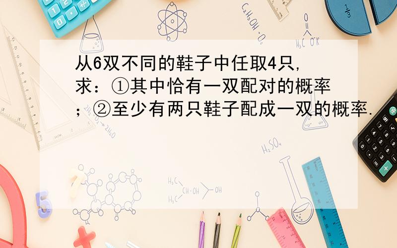 从6双不同的鞋子中任取4只,求：①其中恰有一双配对的概率；②至少有两只鞋子配成一双的概率.