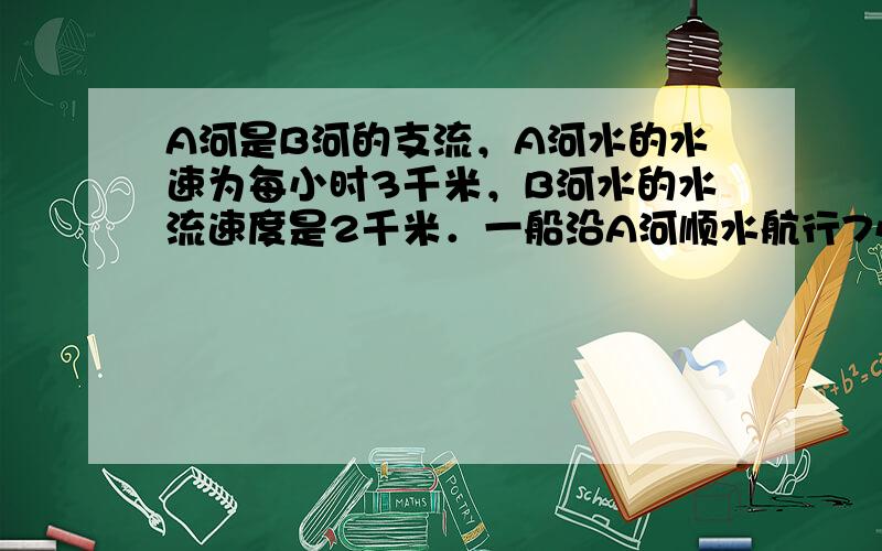 A河是B河的支流，A河水的水速为每小时3千米，B河水的水流速度是2千米．一船沿A河顺水航行7小时，行了133千米到达B河