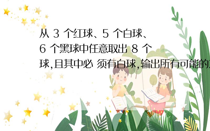 从 3 个红球、5 个白球、6 个黑球中任意取出 8 个球,且其中必 须有白球,输出所有可能的方案.