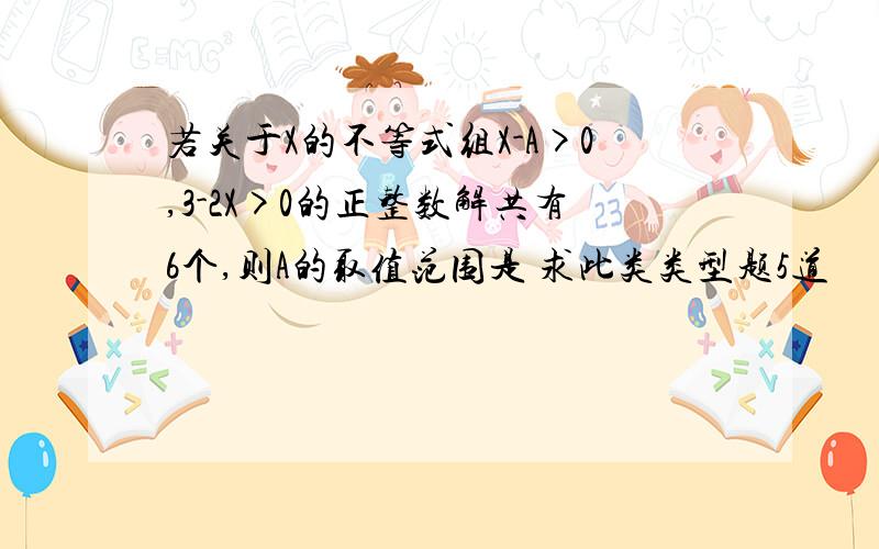 若关于X的不等式组X-A>0,3-2X>0的正整数解共有6个,则A的取值范围是 求此类类型题5道