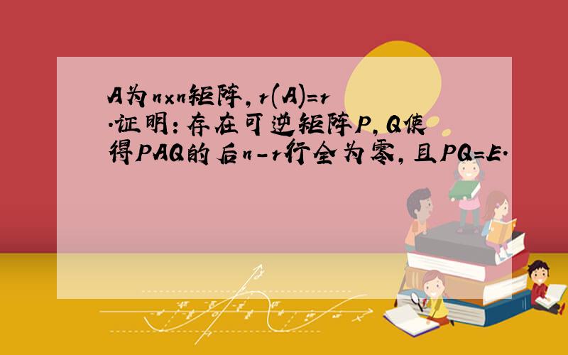 A为n×n矩阵,r(A)=r.证明：存在可逆矩阵P,Q使得PAQ的后n-r行全为零,且PQ=E.