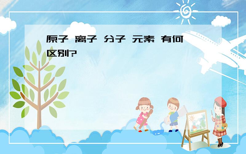 原子 离子 分子 元素 有何区别?