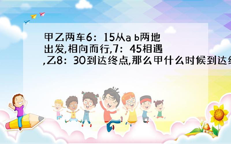 甲乙两车6：15从a b两地出发,相向而行,7：45相遇,乙8：30到达终点,那么甲什么时候到达终点?