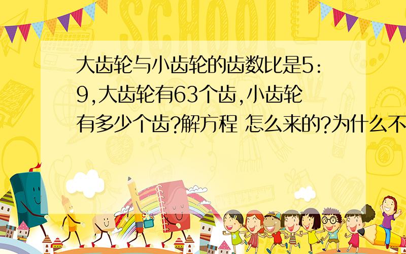 大齿轮与小齿轮的齿数比是5:9,大齿轮有63个齿,小齿轮有多少个齿?解方程 怎么来的?为什么不是63：X=5:不是大齿轮