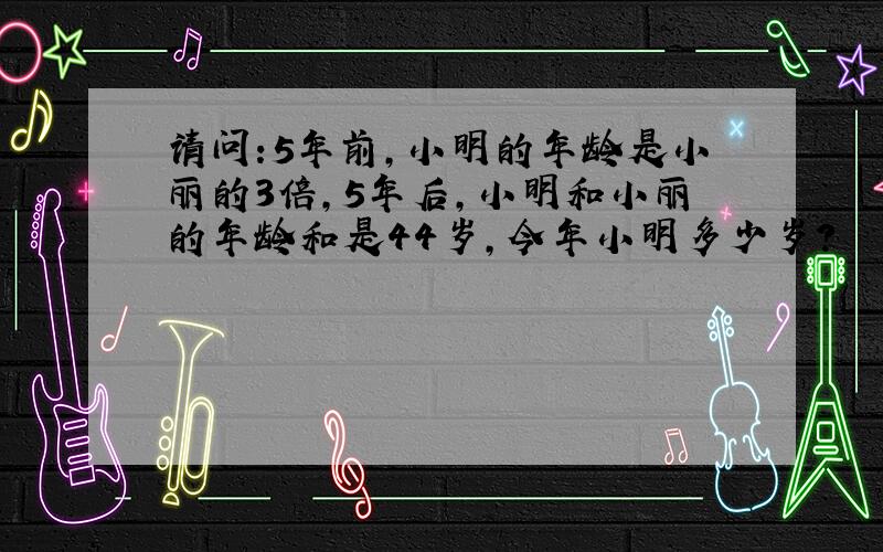 请问:5年前,小明的年龄是小丽的3倍,5年后,小明和小丽的年龄和是44岁,今年小明多少岁?