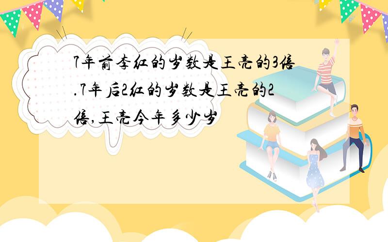 7年前李红的岁数是王亮的3倍.7年后2红的岁数是王亮的2倍,王亮今年多少岁