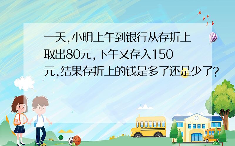 一天,小明上午到银行从存折上取出80元,下午又存入150元,结果存折上的钱是多了还是少了?