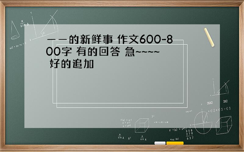 ——的新鲜事 作文600-800字 有的回答 急~~~~ 好的追加