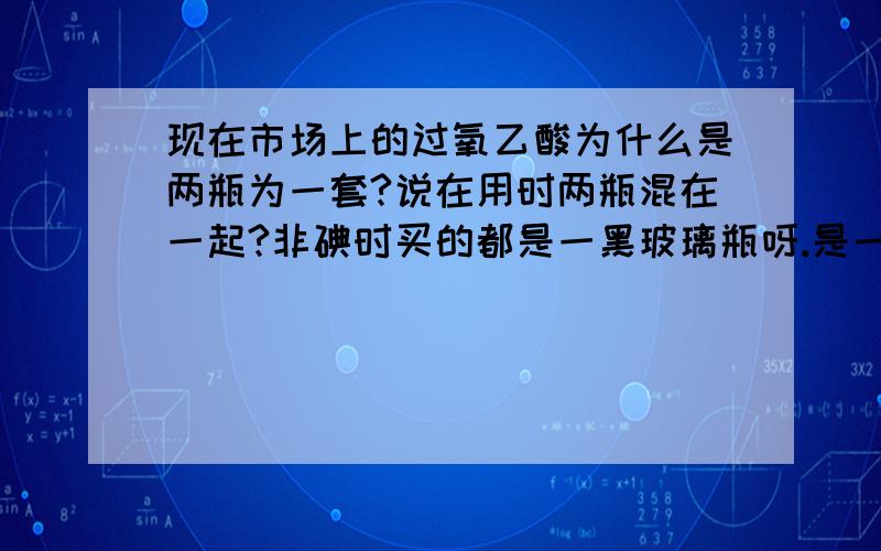 现在市场上的过氧乙酸为什么是两瓶为一套?说在用时两瓶混在一起?非碘时买的都是一黑玻璃瓶呀.是一样的吗?