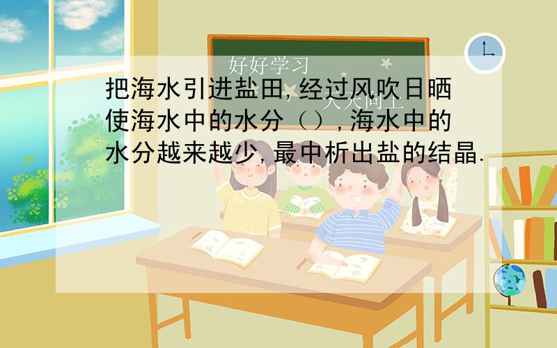 把海水引进盐田,经过风吹日晒使海水中的水分（）,海水中的水分越来越少,最中析出盐的结晶.