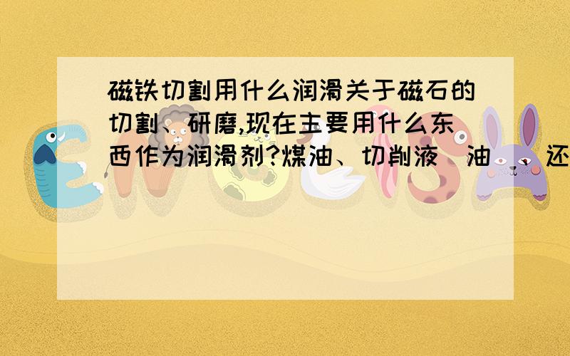 磁铁切割用什么润滑关于磁石的切割、研磨,现在主要用什么东西作为润滑剂?煤油、切削液（油）、还是其它东西,有什么区别?