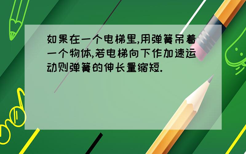 如果在一个电梯里,用弹簧吊着一个物体,若电梯向下作加速运动则弹簧的伸长量缩短.