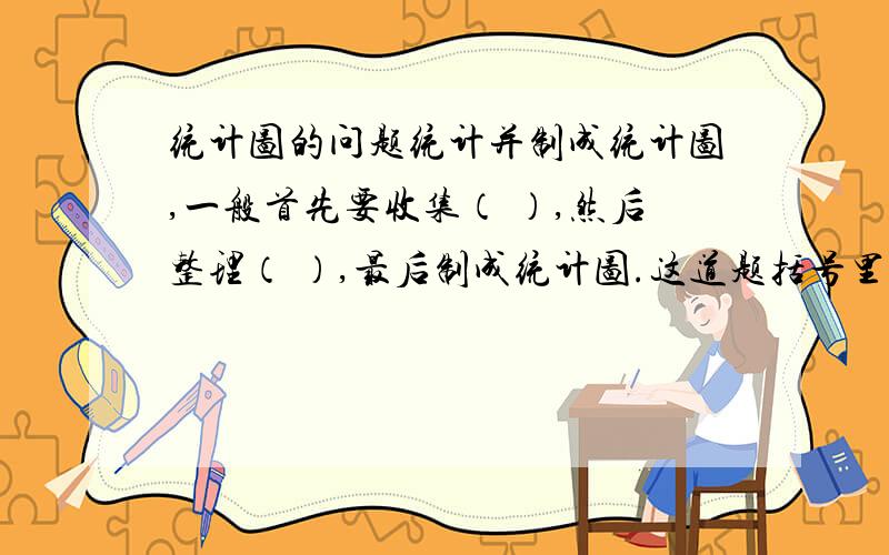 统计图的问题统计并制成统计图,一般首先要收集（ ）,然后整理（ ）,最后制成统计图.这道题括号里的是什么?