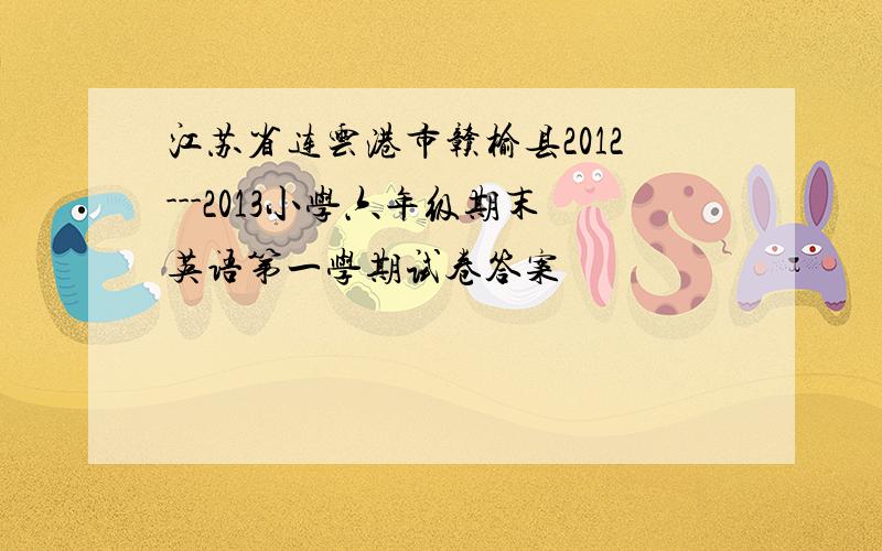 江苏省连云港市赣榆县2012---2013小学六年级期末英语第一学期试卷答案