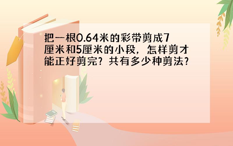 把一根0.64米的彩带剪成7厘米和5厘米的小段，怎样剪才能正好剪完？共有多少种剪法？