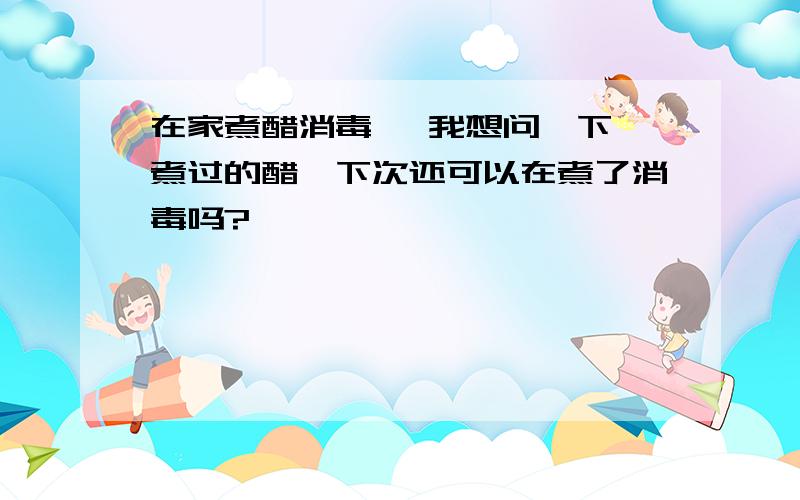 在家煮醋消毒 ,我想问一下,煮过的醋,下次还可以在煮了消毒吗?