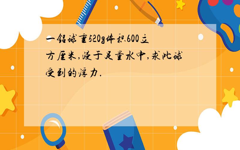 一铝球重520g体积600立方厘米,浸于足量水中,求此球受到的浮力.