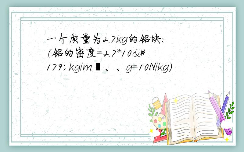 一个质量为2.7kg的铝块：（铝的密度=2.7*10³kg/m³、、g=10N/kg）